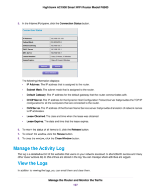 Page 1975.
In the Internet Port pane, click the Connection Status button. The following information displays:
•
IP Address
. The IP address that is assigned to the router.
• Subnet Mask. The subnet mask that is assigned to the router.
• Default Gate

way
. The IP address for the default gateway that the router communicates with.
• DHCP Ser
ver. The IP address for the Dynamic Host Configuration Protocol server that provides the TCP/IP
configur

ation for all the computers that are connected to the router.
• DNS...