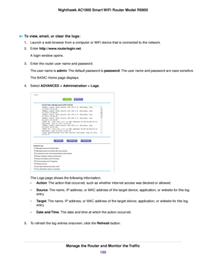 Page 198To view, email, or clear the logs:
1.
Launch a web browser from a computer or WiFi device that is connected to the network.
2. Enter http://www.routerlogin.net.
A login window opens.
3. Enter the router user name and password.
The user name is admin. The default password is password. The user name and password are case-sensitive.
The BASIC Home page displays.
4. Select 
ADVANCED > Administration > Logs. The Logs page shows the following information:
•
Action
. The action that occurred, such as whether...