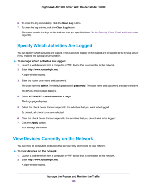 Page 1996.
To email the log immediately, click the Send Log button.
7. To clear the log entries, click the 
Clear Log button.
The router emails the logs to the address that y ou specified (see Set Up Security Event Email Notifications on
page 90).
Specify 
 Which Activities Are Logged
You can specify which activities are logged. These activities display in the log and are forwarded to the syslog server
if you enabled the syslog server function. To manage which activities are logged: 1.
Launch a web browser from...