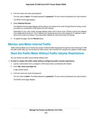 Page 2003.
Enter the router user name and password.
The user name is admin. The default password is password. The user name and password are case-sensitive.
The BASIC Home page displays.
4. Select Attached Devices.
The Attached De
vices page displays devices that are connected to the 
router through Ethernet (using a wired
connection) or connected to a WiFi band in the WiFi network.
Depending on your router model, the page displays either a list or device icons. Clicking a device icon displays
more details about...