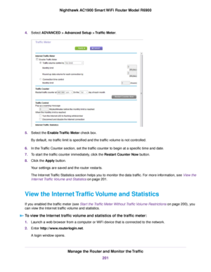 Page 2014.
Select ADVANCED > Advanced Setup > Traffic Meter. 5.
Select the 
Enable Traffic Meter check box.
By def
ault, no traffic limit is specified and the traffic volume is not controlled.
6. In the Traffic Counter section, set the traffic counter to begin at a specific time and date.
7. To start the traffic counter immediately, click the Restart Counter Now button.
8. Clic

k the 
Apply button.
Your settings are saved and the router restarts.
The Internet Traffic Statistics section helps you to monitor the...