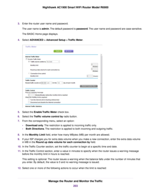 Page 2033.
Enter the router user name and password.
The user name is admin. The default password is password. The user name and password are case-sensitive.
The BASIC Home page displays.
4. Select ADVANCED > Advanced Setup > Traffic Meter. 5.
Select the 
Enable Traffic Meter check box.
6. Select the 
Traffic volume control by radio button.
7. From the corresponding menu, select an option:
•Download only
. The restriction is applied to incoming traffic only.
• Both Directions
. The restriction is applied to both...