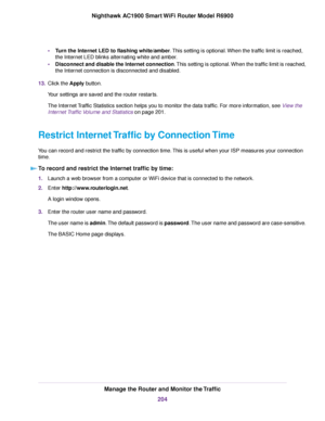 Page 204•
Turn the Internet LED to flashing white/amber. This setting is optional. When the traffic limit is reached,
the Inter
net LED blinks alternating white and amber.
• Disconnect and disable the Internet connection. This setting is optional. When the traffic limit is reached,
the Internet connection is disconnected and disabled.
13. Click the Apply button.
Y

our settings are saved and the router restarts.
The Internet Traffic Statistics section helps you to monitor the data traffic. For more information,...