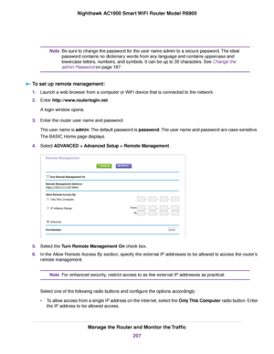 Page 207Be sure to change the password for the user name admin to a secure password. The ideal
password contains no dictionary words from any language and contains uppercase and
lowercase letters, numbers, and symbols. It can be up to 30 characters. See Change the
admin P
assword on page 187.
Note
T

o set up remote management: 1.
Launch a web browser from a computer or WiFi device that is connected to the network.
2. Enter 
http://www.routerlogin.net.
A login window opens.
3. Enter the router user name and...