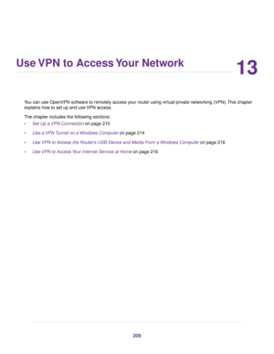 Page 20913
Use VPN to Access Your Network
You can use OpenVPN software to remotely access your router using virtual private networking (VPN). This chapter
e
xplains how to set up and use VPN access.
The chapter includes the following sections:
• Set Up a VPN Connection
 on page 210
• Use a VPN Tunnel on a Windows Computer on page 214
• Use 

VPN to Access the Router’s USB Device and Media From a Windows Computer on page 
216
• Use VPN to Access Your Internet Service at Home
 on page 216 209 