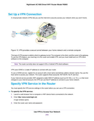 Page 210Set Up a VPN Connection
A virtual private network (VPN) lets you use the Internet to securely access your network when you aren’t home. Figure 15. VPN provides a secure tunnel between your home network and a remote computer
This type of VPN access is called a client-to-gateway tunnel. The computer is the client, and the router is the gateway.
To use the VPN feature, you must log in to the router and enable VPN, and you must install and run VPN client
software on the computer.
The router currently does...