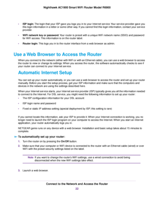 Page 22•
ISP login. The login that your ISP gave you logs you in to your Internet service. Your service provider gave you
this login information in a letter or some other way. If you cannot find this login information, contact your service
provider.
• WiFi network key or password. Your router is preset with a unique WiFi network name (SSID) and password
f
or WiFi access. This information is on the router label.
• Router login. This logs you in to the router interface from a web browser as admin.
Use a 

Web...