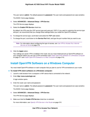 Page 211The user name is admin. The default password is password. The user name and password are case-sensitive.
The BASIC Home page displays.
4. Select ADVANCED > Advanced Setup > VPN Service.
The 
VPN Service page displays.
5. Select the Enable VPN Service check box.
By def

ault, the VPN uses the UDP service type and uses port 12974. If you want to customize the service type
and port, we recommend that you change these settings before you install the OpenVPN software.
6. To change the service type, scroll...