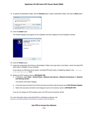 Page 21314.
To specify the destination folder, click the Browse button, select a destination folder, and click the Next button. 15.
Click the Install button.
The windo
w displays the progress of the installation and then displays the final installation window. 16.
Click the 
Finish button.
17. Unzip the configuration files that you downloaded in Step 6 and copy them to the folder in which the OpenVPN
client utility is installed on your computer.
If your device is a Windows 64-bit system, the OpenVPN client...