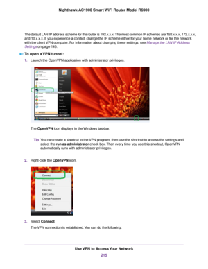 Page 215The default LAN IP address scheme for the router is 192.x.x.x. The most common IP schemes are 192.x.x.x, 172.x.x.x,
and 10.x.x.x. If you experience a conflict, change the IP scheme either for your home network or for the network
with the client VPN computer. For information about changing these settings, see Manage the LAN IP Address
Settings on page 145.
T
o open a VPN tunnel: 1.
Launch the OpenVPN application with administrator privileges. The 
OpenVPN icon displays in the Windows taskbar.
You can...