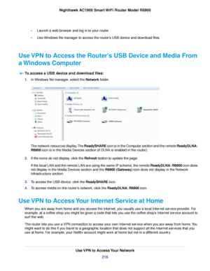 Page 216•
Launch a web browser and log in to your router.
• Use Windows file manager to access the router’s USB device and download files.
Use VPN to Access the Router’s USB Device and Media From
a Windows Computer To access a USB device and download files: 1.
In Windows file manager, select the Network folder. The network resources display. The ReadySHARE icon is in the Computer section and the remote ReadyDLNA:
R6900 icon is in the Media Devices section (if DLNA is enabled in the router).
2. If the icons do...