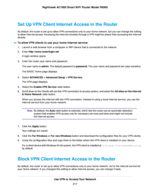 Page 217Set Up VPN Client Internet Access in the Router
By default, the router is set up to allow VPN connections only to your home network, but you can change the setting
to allow Internet access. Accessing the Internet remotely through a VPN might be slower than accessing the Internet
directly.
To allow VPN clients to use your home Internet service: 1.
Launch a web browser from a computer or WiFi device that is connected to the network.
2. Enter http://www.routerlogin.net.
A login window opens.
3. Enter the...