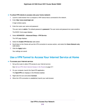 Page 218To allow VPN clients to access only your home network:
1.
Launch a web browser from a computer or WiFi device that is connected to the network.
2. Enter http://www.routerlogin.net.
A login window opens.
3. Enter the router user name and password.
The user name is admin. The default password is password. The user name and password are case-sensitive.
The BASIC Home page displays.
4. Select 
ADVANCED > Advanced Setup > VPN Service.
The 
VNP page displays.
5. Select the Enable VPN Service radio button.
6....