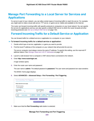 Page 220Manage Port Forwarding to a Local Server for Services and
Applications
If a server is part of your network, you can allow certain types of incoming traffic to reach the server. For example,
you might want to make a local web server, FTP server, or game server visible and available to the Internet.
The router can forward incoming traffic with specific protocols to computers on your local network. You can specify
the servers for applications and you can also specify a default DMZ server to which the router...