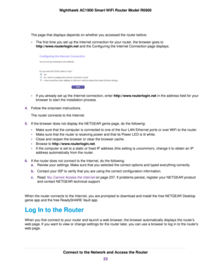 Page 23The page that displays depends on whether you accessed the router before:
• The first time you set up the Internet connection for your router, the browser goes to
http://www

.routerlogin.net and the Configuring the Internet Connection page displays. •
If you already set up the Internet connection, enter http://www.routerlogin.net in the address field for your
browser to start the installation process.
4. Follow the onscreen instructions.
The 
router connects to the Internet.
5. If the browser does not...