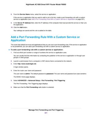 Page 2218.
From the Service Name menu, select the service or application.
If the service or application that you want to add is not in the list, create a port forwarding rule with a custom
service or application (see 
Add a Port Forwarding Rule With a Custom Service or Application on page 221).
9. In the 
Server IP Address field, enter the IP address of the computer that must provide the service or that runs
the application.
10. Click the Add button.
Y

our settings are saved and the rule is added to the table....