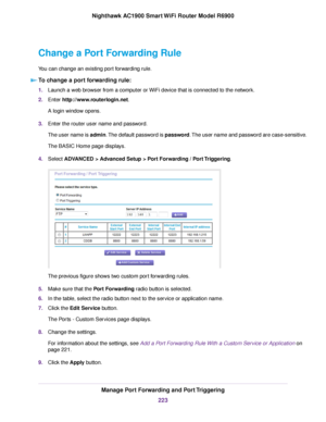 Page 223Change a Port Forwarding Rule
You can change an existing port forwarding rule.
To change a port forwarding rule: 1.
Launch a web browser from a computer or WiFi device that is connected to the network.
2. Enter http://www.routerlogin.net.
A login window opens.
3. Enter the router user name and password.
The user name is admin. The default password is password. The user name and password are case-sensitive.
The BASIC Home page displays.
4. Select 
ADVANCED > Advanced Setup > Port Forwarding / Port...