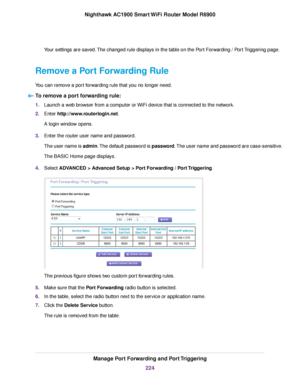 Page 224Your settings are saved. The changed rule displays in the table on the Port Forwarding / Port Triggering page.
Remove a Port Forwarding Rule
You can remove a port forwarding rule that you no longer need. To remove a port forwarding rule: 1.
Launch a web browser from a computer or WiFi device that is connected to the network.
2. Enter http://www.routerlogin.net.
A login window opens.
3. Enter the router user name and password.
The user name is admin. The default password is password. The user name and...