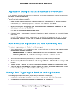 Page 225Application Example: Make a Local Web Server Public
If you host a web server on your local network, you can use port forwarding to allow web requests from anyone on
the Internet to reach your web server.
To make a local web server public: 1.
Assign your web server either a fixed IP address or a dynamic IP address using DHCP address reservation.
In this example, your router always gives your web server an IP address of 192.168.1.33.
2. On the Port Forwarding / Port Triggering page, configure the router to...