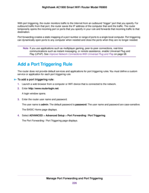 Page 226With port triggering, the router monitors traffic to the Internet from an outbound “trigger” port that you specify. For
outbound traffic from that port, the router saves the IP address of the computer that sent the traffic. The router
temporarily opens the incoming port or ports that you specify in your rule and forwards that incoming traffic to that
destination.
Port forwarding creates a static mapping of a port number or range of ports to a single local computer. Port triggering
can dynamically open...