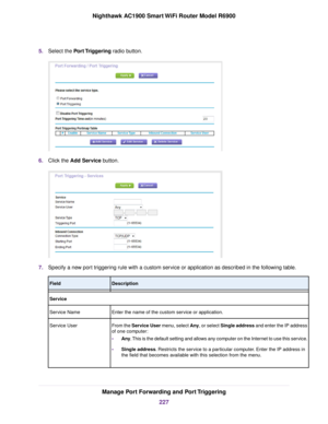 Page 2275.
Select the Port Triggering radio button. 6.
Click the 
Add Service button. 7.
Specify a new port triggering rule with a custom service or application as described in the following table. Description
Field
Service
Enter the name of the custom service or application.
Service Name
From the Service User menu, select Any, or select Single address and enter the IP address
of one computer:
•Any. This is the default setting and allows any computer on the Internet to use this service.
• Single address....