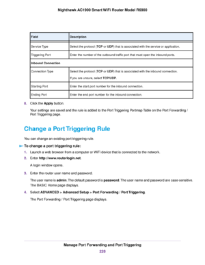 Page 228Description
Field
Select the protocol (TCP or UDP) that is associated with the service or application.
Ser
vice Type
Enter the number of the outbound traffic port that must open the inbound ports.
Triggering Port
Inbound Connection
Select the protocol (TCP or UDP) that is associated with the inbound connection.
If y

ou are unsure, select TCP/UDP.
Connection 

Type
Enter the start port number for the inbound connection.
Starting Port
Enter the end port number for the inbound connection.
Ending Port
8....