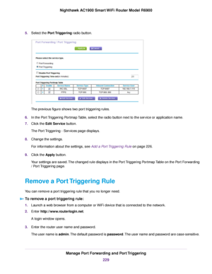 Page 2295.
Select the Port Triggering radio button. The previous figure shows two port triggering rules.
6. In the Port Triggering Portmap Table, select the radio button next to the service or application name.
7. Click the 
Edit Service button.
The Port Triggering - Services page displays.
8. Change the settings.
For information about the settings, see Add a Port Triggering Rule on page 
226.
9. Clic
k the 
Apply button.
Your settings are saved. The changed rule displays in the Port Triggering Portmap Table on...