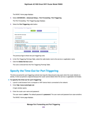 Page 230The BASIC Home page displays.
4. Select ADVANCED > Advanced Setup > Port Forwarding / Port Triggering.
The P
ort Forwarding / Port Triggering page displays.
5. Select the 
Port Triggering radio button. The previous figure shows two port triggering rules.
6. In the Port Triggering Portmap Table, select the radio button next to the service or application name.
7. Click the 
Delete Service button.
The rule is removed from the Port Triggering Portmap Table.
Specify the Time-Out for Port Triggering
The...