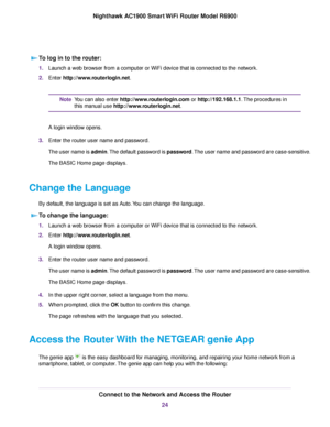 Page 24To log in to the router:
1.
Launch a web browser from a computer or WiFi device that is connected to the network.
2. Enter 
http://www.routerlogin.net. You can also enter 
http://www.routerlogin.com or http://192.168.1.1. The procedures in
this man
ual use http://www.routerlogin.net.
Note
A login windo

w opens.
3. Enter the router user name and password.
The user name is 
 admin. The default password is password. The user name and password are case-sensitive.
The BASIC Home page displays.
Change the...