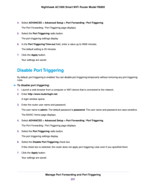 Page 2314.
Select ADVANCED > Advanced Setup > Port Forwarding / Port Triggering.
The P
ort Forwarding / Port Triggering page displays.
5. Select the 
Port Triggering radio button.
The port triggering settings display.
6. In the 
Port Triggering Time-out field, enter a value up to 9999 minutes.
The default setting is 20 minutes.
7. Click the 
Apply button.
Your settings are saved.
Disable Port Triggering
By default, port triggering is enabled. You can disable port triggering temporarily without removing any port...