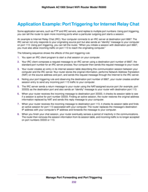 Page 232Application Example: Port Triggering for Internet Relay Chat
Some application servers, such as FTP and IRC servers, send replies to multiple port numbers. Using port triggering,
you can tell the router to open more incoming ports when a particular outgoing port starts a session.
An example is Internet Relay Chat (IRC). Your computer connects to an IRC server at destination port 6667. The
IRC server not only responds to your originating source port but also sends an “identify” message to your computer
on...