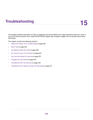 Page 23315
Troubleshooting
This chapter provides information to help you diagnose and solve problems you might experience with your router. If
y
ou do not find the solution here, check the NETGEAR support site at support.netgear.com for product and contact
inf

ormation.
The chapter contains the following sections:
• Reboot the Router From Its Web Page
 on page 234
• Quick Tips
 on page 234
• Troubleshoot With the LEDs
 on page 235
• You Cannot Log In to the Router
 on page 237
• You Cannot Access the Internet...
