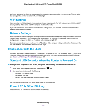 Page 235and router are turned on. If one or more powered-on computers are connected to the router by an Ethernet cable,
the corresponding numbered router LAN port LEDs light.
WiFi Settings
Make sure that the WiFi settings in the computer and router match exactly. The WiFi network name (SSID) and WiFi
security settings of the router and WiFi computer must match exactly.
If y

ou set up an access list on the Advanced Wireless Settings page, you must add each WiFi computer’s MAC
address to the router
’s access...