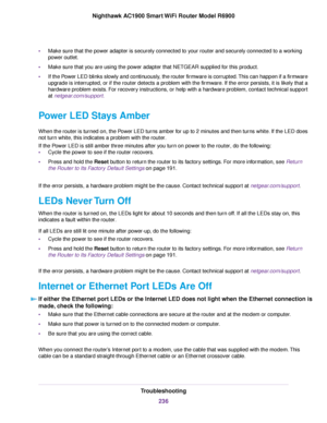 Page 236•
Make sure that the power adapter is securely connected to your router and securely connected to a working
po
wer outlet.
• Make sure that you are using the power adapter that NETGEAR supplied for this product.
• If the Power LED blinks slowly and continuously, the router firmware is corrupted. This can happen if a firmware
upg

rade is interrupted, or if the router detects a problem with the firmware. If the error persists, it is likely that a
hardware problem exists. For recovery instructions, or help...