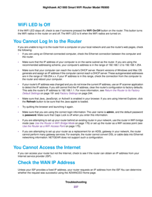 Page 237WiFi LED Is Off
If the WiFi LED stays off, check to see if someone pressed the WiFi On/Off button on the router. This button turns
the 
WiFi radios in the 
router on and off. The WiFi LED is lit when the WiFi radios are turned on.
Y
ou Cannot Log In to the Router If y

ou are unable to log in to the router from a computer on your local network and use the router’s web pages, check
the following:
• If you are using an Ethernet-connected computer, check the Ethernet connection between the computer and
the...