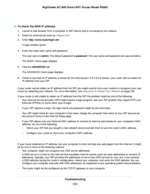 Page 238To check the WAN IP address:
1.
Launch a web browser from a computer or WiFi device that is connected to the network.
2. Select an external site such as netgear.com.
3. Enter http://www.routerlogin.net.
A login window opens.
4. Enter the 
router user name and password.
The user name is admin. The default password is password. The user name and password are case-sensitive.
The BASIC Home page displays.
5. Click the 
ADVANCED tab.
The ADVANCED Home page displays.
6. Check to see that an IP address is shown...