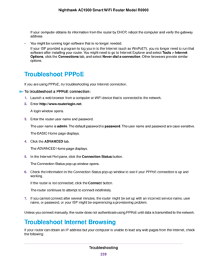 Page 239If your computer obtains its information from the router by DHCP, reboot the computer and verify the gateway
address
.
• You might be running login software that is no longer needed.
If your ISP provided a program to log you in to the Internet (such as WinPoET), you no longer need to run that
software after installing your 
router. You might need to go to Internet Explorer and select Tools > Internet
Options
, click the Connections tab, and select Never dial a connection. Other browsers provide similar...