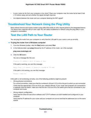 Page 241•
Is your router too far from your computer or too close? Place your computer near the router but at least 6 feet
(1.8 meters) a
way and see whether the signal strength improves.
• Are objects between the router
 and your computer blocking the WiFi signal?
Troubleshoot Your Network Using the Ping Utility Most network devices and routers contain a ping utility that sends an echo request packet to the designated device.
The device then responds with an echo reply. You can easily troubleshoot a network...