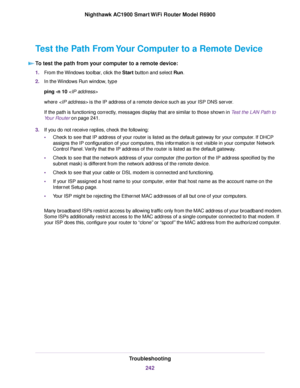 Page 242Test the Path From Your Computer to a Remote Device
To test the path from your computer to a remote device: 1.
From the Windows toolbar, click the Start button and select Run.
2. In the 
Windows Run window, type
ping -n 10 
where 
 is the IP address of a remote device such as your ISP DNS server.
If the path is functioning correctly, messages display that are similar to those shown in Test the LAN Path to
Y

our Router on page 241
.
3. If you do not receive replies, check the following:
•Check to see...