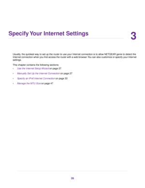 Page 263
Specify Your Internet Settings
Usually, the quickest way to set up the router to use your Internet connection is to allow NETGEAR genie to detect the
Inter
net connection when you first access the router with a web browser. You can also customize or specify your Internet
settings.
This chapter contains the following sections:
• Use the Internet Setup Wizard
 on page 27
• Manually Set Up the Internet Connection
 on page 27
• Specify an IPv6 Internet Connection
 on page 33
• Manage the MTU Siz
e on page...