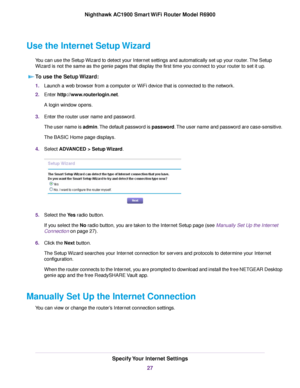 Page 27Use the Internet Setup Wizard
You can use the Setup Wizard to detect your Internet settings and automatically set up your router. The Setup
Wizard is not the same as the genie pages that displa
y the first time you connect to your router to set it up.
T

o use the Setup Wizard: 1.
Launch a web browser from a computer or WiFi device that is connected to the network.
2. Enter 
http://www.routerlogin.net.
A login window opens.
3. Enter the 
router user name and password.
The user name is admin. The default...