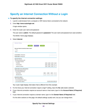 Page 28Specify an Internet Connection Without a Login
To specify the Internet connection settings: 1.
Launch a web browser from a computer or WiFi device that is connected to the network.
2. Enter http://www.routerlogin.net.
A login window opens.
3. Enter the 
router user name and password.
The user name is admin. The default password is password. The user name and password are case-sensitive.
The BASIC Home page displays.
4. Select 
Internet. Your router might display information that is different from this...