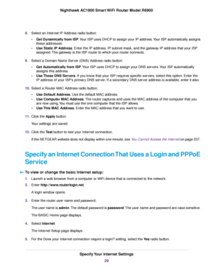 Page 298.
Select an Internet IP Address radio button:
•Get Dynamically from ISP. Your ISP uses DHCP to assign your IP address. Your ISP automatically assigns
these addresses.
• Use Static IP Address. Enter the IP address, IP subnet mask, and the gateway IP address that your ISP
assigned.
The gateway is the ISP router to which your 
router connects.
9. Select a Domain Name Server (DNS) Address radio button:
•Get Automatically from ISP. Your ISP uses DHCP to assign your DNS servers. Your ISP automatically
assigns...