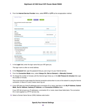 Page 326.
From the Internet Service Provider menu, select PPTP or L2TP as the encapsulation method. 7.
In the 
Login field, enter the login name that your ISP gave you.
This login name is often an email address.
8. In the 
Password field, type the password that you use to log in to your Internet service.
9. From the 
Connection Mode menu, select Always On, Dial on Demand, or Manually Connect.
10. T
o change the number of minutes until the Internet login times out, in the Idle Timeout (In minutes) field, type...