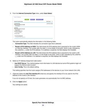 Page 355.
From the Internet Connection Type menu, select Auto Detect. The 
router automatically detects the information in the following fields:
• Connection Type
. This field indicates the connection type that is detected.
• Router’s IPv6 Address on WAN. This field shows the IPv6 address that is acquired for the 
router’s WAN
(or Inter
net) interface. The number after the slash (/) is the length of the prefix, which is also i\
ndicated by
the underline (_) under the IPv6 address. If no address is acquired, the...