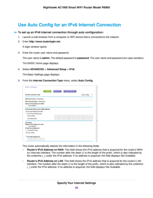 Page 36Use Auto Config for an IPv6 Internet Connection
To set up an IPv6 Internet connection through auto configuration: 1.
Launch a web browser from a computer or WiFi device that is connected to the network.
2. Enter http://www.routerlogin.net.
A login window opens.
3. Enter the 
router user name and password.
The user name is admin. The default password is password. The user name and password are case-sensitive.
The BASIC Home page displays.
4. Select 
ADVANCED > Advanced Setup > IPv6.
The Basic Settings...