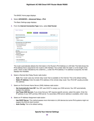 Page 38The BASIC Home page displays.
4. Select ADVANCED > Advanced Setup > IPv6.
The Basic Settings page displa
ys.
5. From the 
Internet Connection Type menu, select 6to4 Tunnel. The 
router automatically detects the information in the Router’s IPv6 Address on LAN field. This field shows the
IPv6 address that is acquired for the 
router’s LAN interface. The number after the slash (/) is the length of the
prefix, which is also indicated b
y the underline (_) under the IPv6 address. If no address is acquired,...