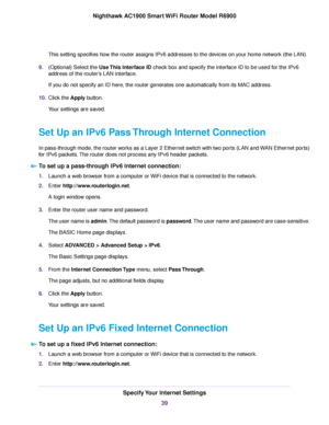 Page 39This setting specifies how the router assigns IPv6 addresses to the devices on your home network (the LAN).
9. (Optional) Select the Use This Interface ID check box and specify the interface ID to be used for the IPv6
address of the router
’s LAN interface.
If you do not specify an ID here, the 
router generates one automatically from its MAC address.
10. Clic
k the Apply button.
Y

our settings are saved.
Set Up an IPv6 Pass Through Internet Connection
In pass-through mode, the router works as a Layer 2...