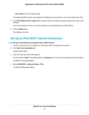 Page 41•
Auto Config. This is the default setting.
This setting specifies ho w the router assigns IPv6 addresses to the devices on your home network (the LAN).
8. In the 

IPv6 Address/Prefix Length fields, specify the static IPv6 address and prefix length of the router’s LAN
interface.
If you do not specify an ID here, the 
router generates one automatically from its MAC address.
9. Clic
k the Apply button.
Y

our settings are saved.
Set Up an IPv6 DHCP Internet Connection To set up an IPv6 Internet connection...