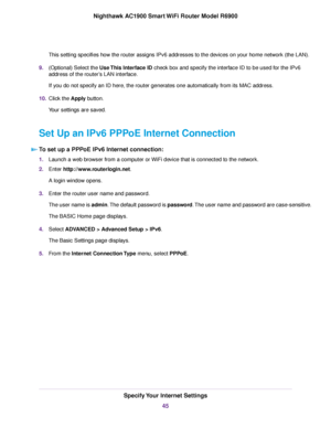 Page 45This setting specifies how the router assigns IPv6 addresses to the devices on your home network (the LAN).
9. (Optional) Select the Use This Interface ID check box and specify the interface ID to be used for the IPv6
address of the router
’s LAN interface.
If you do not specify an ID here, the 
router generates one automatically from its MAC address.
10. Clic
k the Apply button.
Y

our settings are saved.
Set Up an IPv6 PPPoE Internet Connection To set up a PPPoE IPv6 Internet connection: 1.
Launch a...